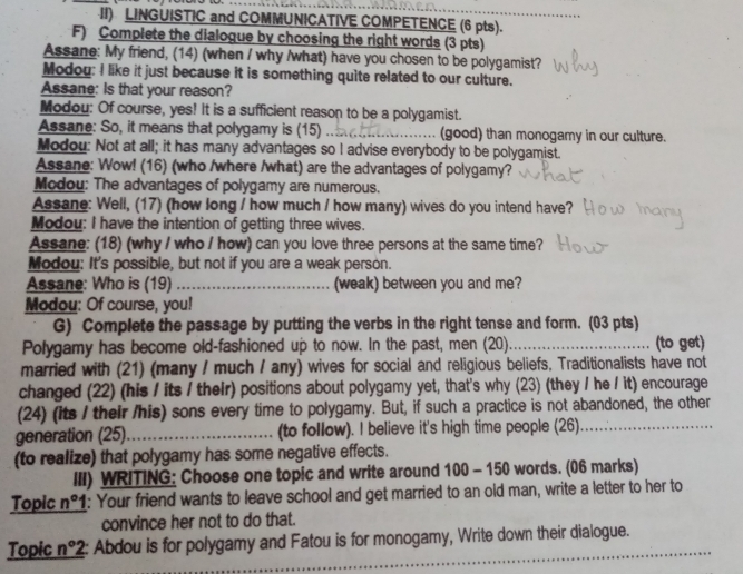 II) LINGUISTIC and COMMUNICATIVE COMPETENCE (6 pts).
F) Complete the dialogue by choosing the right words (3 pts)
Assane: My friend, (14) (when / why /what) have you chosen to be polygamist?
Modou: I like it just because it is something quite related to our culture.
Assane: Is that your reason?
Modou: Of course, yes! It is a sufficient reason to be a polygamist.
Assane: So, it means that polygamy is (15) __(good) than monogamy in our culture.
Modou: Not at all; it has many advantages so I advise everybody to be polygamist.
Assane: Wow! (16) (who /where /what) are the advantages of polygamy?
Modou: The advantages of polygamy are numerous.
Assane: Well, (17) (how long / how much / how many) wives do you intend have?
Modou: I have the intention of getting three wives.
Assane: (18) (why / who / how) can you love three persons at the same time?
Modou: It's possible, but not if you are a weak person.
Assane: Who is (19) _(weak) between you and me?
Modou: Of course, you!
G) Complete the passage by putting the verbs in the right tense and form. (03 pts)
Polygamy has become old-fashioned up to now. In the past, men (20)._ (to get)
married with (21) (many / much / any) wives for social and religious beliefs, Traditionalists have not
changed (22) (his / its / theIr) positions about polygamy yet, that's why (23) (they / he / it) encourage
(24) (its / their /his) sons every time to polygamy. But, if such a practice is not abandoned, the other
generation (25)_ (to follow). I believe it's high time people (26)_
(to realize) that polygamy has some negative effects.
III) WRITING: Choose one topic and write around 10 0 - 150 words. (06 marks)
Topic n° 1: Your friend wants to leave school and get married to an old man, write a letter to her to
convince her not to do that.
Topic n°2 : Abdou is for polygamy and Fatou is for monogamy, Write down their dialogue.