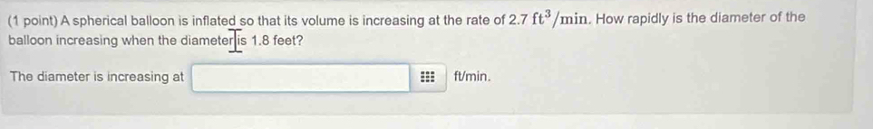 A spherical balloon is inflated so that its volume is increasing at the rate of 2.7 ft^3/min. How rapidly is the diameter of the 
balloon increasing when the diameter is 1.8 feet? 
The diameter is increasing at ==: ft/min.