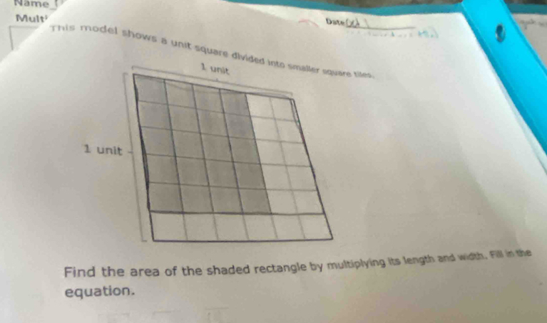 Name 
Mult 
Date 
This model shows a unit square divided into smaller equare tiles
1 unit
1 unit 
Find the area of the shaded rectangle by multiplying its length and width, Fill in the 
equation.