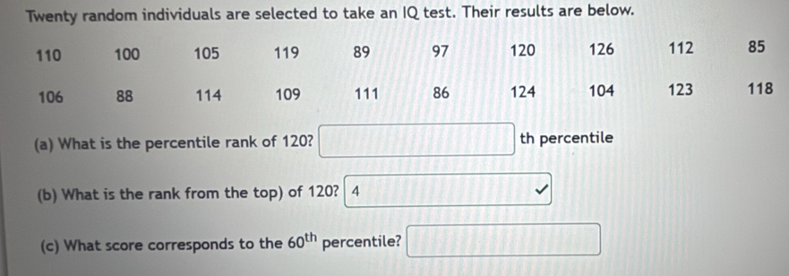 Twenty random individuals are selected to take an IQ test. Their results are below.
(a) What is the percentile rank of 120? th percentile
(b) What is the rank from the top) of 120? 4
(c) What score corresponds to the 60^(th) percentile? | 
||