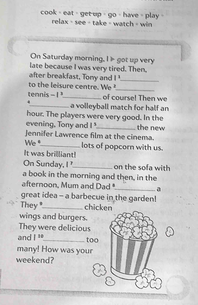 cook = eat > get up > go > have = play 
relax = see - take ∘ watch + win 
On Saturday morning, I> got up very 
late because I was very tired. Then, 
after breakfast, Tony and l^3 _ 
to the leisure centre. We ²_ 
tennis -1^3 _ of course! Then we 
4 
_a volleyball match for half an 
hour. The players were very good. In the 
evening, Tony and 1^5 _ the new 
Jennifer Lawrence film at the cinema. 
We§_ lots of popcorn with us. 
It was brilliant! 
On Sunday, I _on the sofa with 
a book in the morning and then, in the 
afternoon, Mum and Dad ®_ 
a 
great idea - a barbecue in the garden! 
They_ chicken 
wings and burgers. 
They were delicious 
and |^10 _ too 
many! How was you 
weekend?