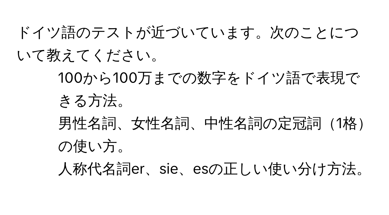 ドイツ語のテストが近づいています。次のことについて教えてください。  
1. 100から100万までの数字をドイツ語で表現できる方法。  
2. 男性名詞、女性名詞、中性名詞の定冠詞1格の使い方。  
3. 人称代名詞er、sie、esの正しい使い分け方法。