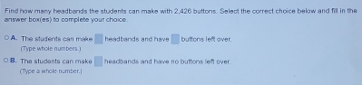 Find how many headbands the students can make with 2,426 buttons. Select the correct choice below and fill in the
answer box(es) to complete your choice.
A. The students can make □ headbands and have □ buttons left over.
(Type whole numbers.)
B. The students can make □ headbands and have no buttons left over.
(Type a whole number.)