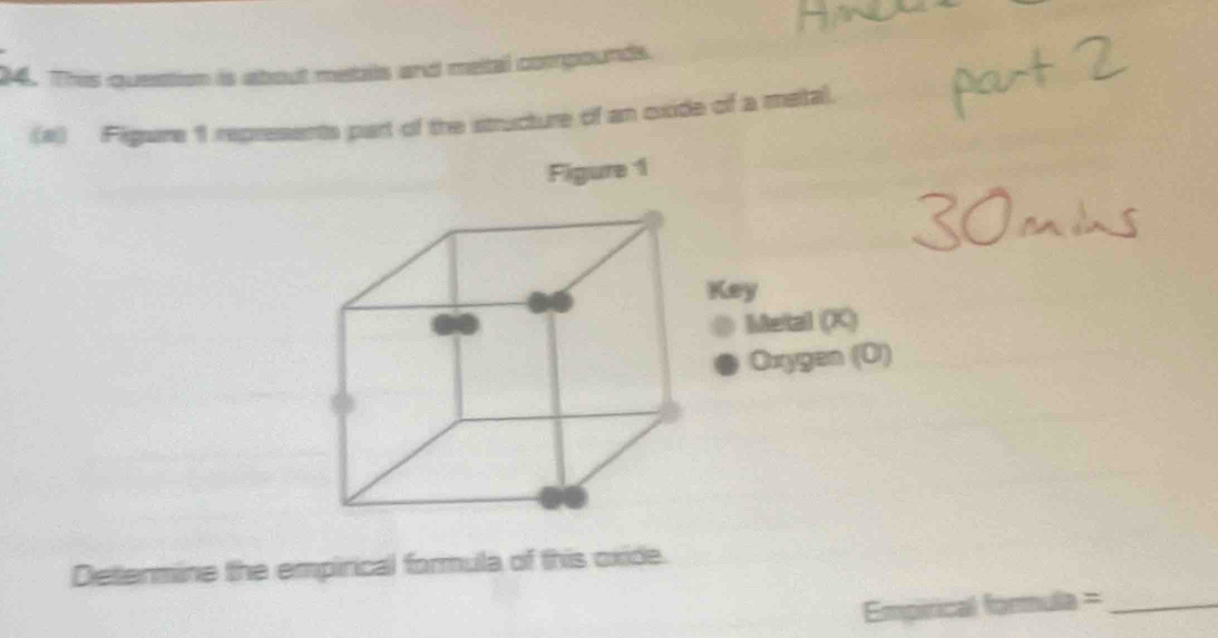 This queation is about metails and metal compounds. 
(a) Figare 1 represents part of the structure of an oxide of a matal. 
Figure 1 
Key 
Metal (X) 
Oxygen (O) 
Determine the empirical formula of this oxide. 
Empirical formula =_