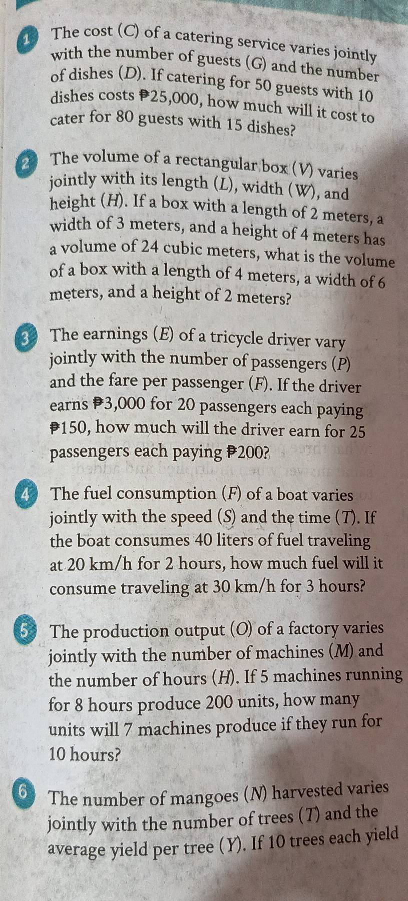 The cost (C) of a catering service varies jointly 
with the number of guests (G) and the number 
of dishes (D). If catering for 50 guests with 10
dishes costs 25,000, how much will it cost to 
cater for 80 guests with 15 dishes? 
2 The volume of a rectangular box (V) varies 
jointly with its length (L), width (W), and 
height (H). If a box with a length of 2 meters, a 
width of 3 meters, and a height of 4 meters has 
a volume of 24 cubic meters, what is the volume 
of a box with a length of 4 meters, a width of 6
meters, and a height of 2 meters? 
3 The earnings (E) of a tricycle driver vary 
jointly with the number of passengers (P) 
and the fare per passenger (F). If the driver 
earns 3,000 for 20 passengers each paying
₹150, how much will the driver earn for 25
passengers each paying 200? 
4) The fuel consumption (F) of a boat varies 
jointly with the speed (S) and the time (7). If 
the boat consumes 40 liters of fuel traveling 
at 20 km/h for 2 hours, how much fuel will it 
consume traveling at 30 km/h for 3 hours? 
5 The production output (O) of a factory varies 
jointly with the number of machines (M) and 
the number of hours (H). If 5 machines running 
for 8 hours produce 200 units, how many 
units will 7 machines produce if they run for
10 hours? 
6 The number of mangoes (N) harvested varies 
jointly with the number of trees (T) and the 
average yield per tree (Y). If 10 trees each yield