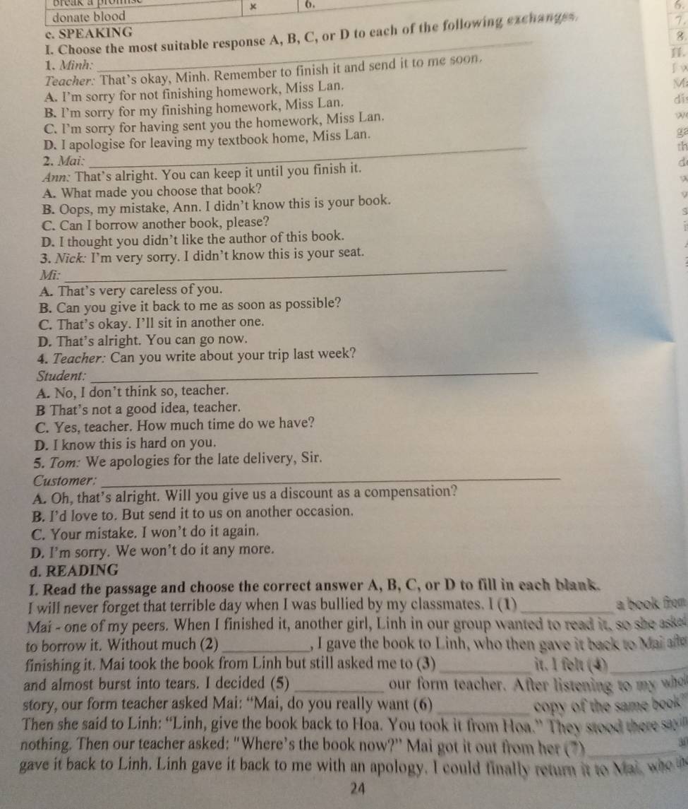 break a prom
(.
6.
donate blood
c. SPEAKING 7.
_
I. Choose the most suitable response A, B, C, or D to each of the following exchanges
8
.
1. Minh:
Teacher: That’s okay, Minh. Remember to finish it and send it to me soon.
A. I’m sorry for not finishing homework, Miss Lan.
M
B. I’m sorry for my finishing homework, Miss Lan.
di
C. I’m sorry for having sent you the homework, Miss Lan.
w
_
D. I apologise for leaving my textbook home, Miss Lan.
ga
th
2. Mai: d
Ann: That’s alright. You can keep it until you finish it.
A. What made you choose that book?
B. Oops, my mistake, Ann. I didn’t know this is your book.
C. Can I borrow another book, please?
D. I thought you didn’t like the author of this book.
3. Nick: I’m very sorry. I didn’t know this is your seat.
Mi:
_
A. That’s very careless of you.
B. Can you give it back to me as soon as possible?
C. That’s okay. I’ll sit in another one.
D. That's alright. You can go now.
4. Teacher: Can you write about your trip last week?
Student:
_
A. No, I don’t think so, teacher.
B That’s not a good idea, teacher.
C. Yes, teacher. How much time do we have?
D. I know this is hard on you.
5. Tom: We apologies for the late delivery, Sir.
Customer:
_
A. Oh, that’s alright. Will you give us a discount as a compensation?
B. I’d love to. But send it to us on another occasion.
C. Your mistake. I won’t do it again.
D. I’m sorry. We won’t do it any more.
d. READING
I. Read the passage and choose the correct answer A, B, C, or D to fill in each blank.
I will never forget that terrible day when I was bullied by my classmates. I (1)_ a book from 
Mai - one of my peers. When I finished it, another girl, Linh in our group wanted to read it, so she aske
to borrow it. Without much (2)_ , I gave the book to Linh, who then gave it back to Mai e
finishing it. Mai took the book from Linh but still asked me to (3)_ it. I folt (4)_
and almost burst into tears. I decided (5) _our form teacher. After listening to my wo
story, our form teacher asked Mai: “Mai, do you really want (6) _copy of the same book."
Then she said to Linh: “Linh, give the book back to Hoa. You took it from Hoa.” They stood there s 
nothing. Then our teacher asked: “Where’s the book now?” Mai got it out from her (7)_
30
gave it back to Linh. Linh gave it back to me with an apology. I could finally return it to Mai w 
24