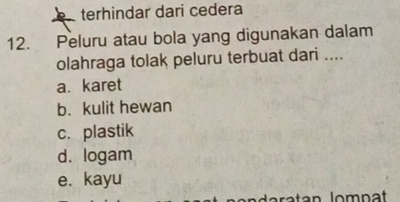 terhindar dari cedera
12. Peluru atau bola yang digunakan dalam
olahraga tolak peluru terbuat dari ....
a. karet
b. kulit hewan
c. plastik
d. logam
e. kayu
ratan lompat