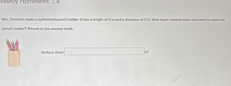 Veekly Homework 2.4 
Mrs. Amrhein made a cylindrical pencil holder. It has a height of 5 in and a diameter of 3 in. How much material does she need to make her 
pencil holder? Round to the nearest tenth. 
□
Surface Area= □ m^2