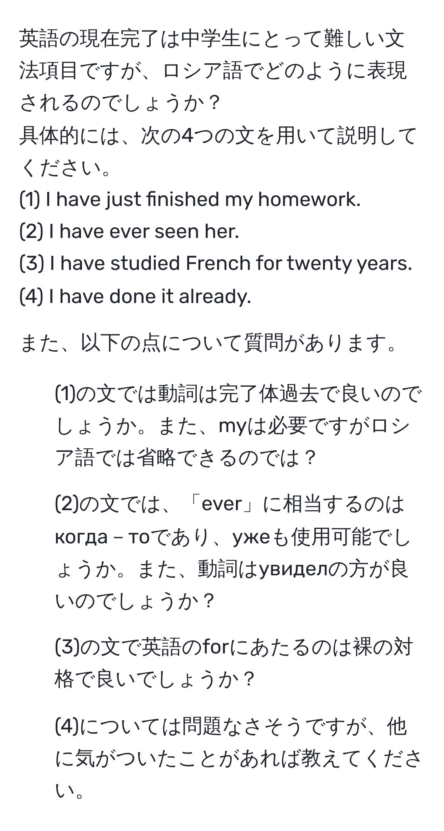 英語の現在完了は中学生にとって難しい文法項目ですが、ロシア語でどのように表現されるのでしょうか？  
具体的には、次の4つの文を用いて説明してください。  
(1) I have just finished my homework.  
(2) I have ever seen her.  
(3) I have studied French for twenty years.  
(4) I have done it already.  

また、以下の点について質問があります。  
1. (1)の文では動詞は完了体過去で良いのでしょうか。また、myは必要ですがロシア語では省略できるのでは？  
2. (2)の文では、「ever」に相当するのはкогда－тоであり、ужеも使用可能でしょうか。また、動詞はувиделの方が良いのでしょうか？  
3. (3)の文で英語のforにあたるのは裸の対格で良いでしょうか？  
4. (4)については問題なさそうですが、他に気がついたことがあれば教えてください。