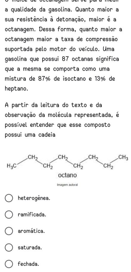 a qualidade da gasolina. Quanto maior a
sua resistência à detonação, maior é a
octanagem. Dessa forma, quanto maior a
octanagem maior a taxa de compressão
suportada pelo motor do veículo. Uma
gasolina que possui 87 octanas significa
que a mesma se comporta como uma
mistura de 87% de isoctano e 13% de
heptano.
A partir da leitura do texto e da
observação da molécula representada, é
possível entender que esse composto
possui uma cadeia
H_3CH_2CH_2CH_2CH_2OH_2CH_2CH_3
heterogênea.
ramificada.
aromática.
saturada.
fechada.