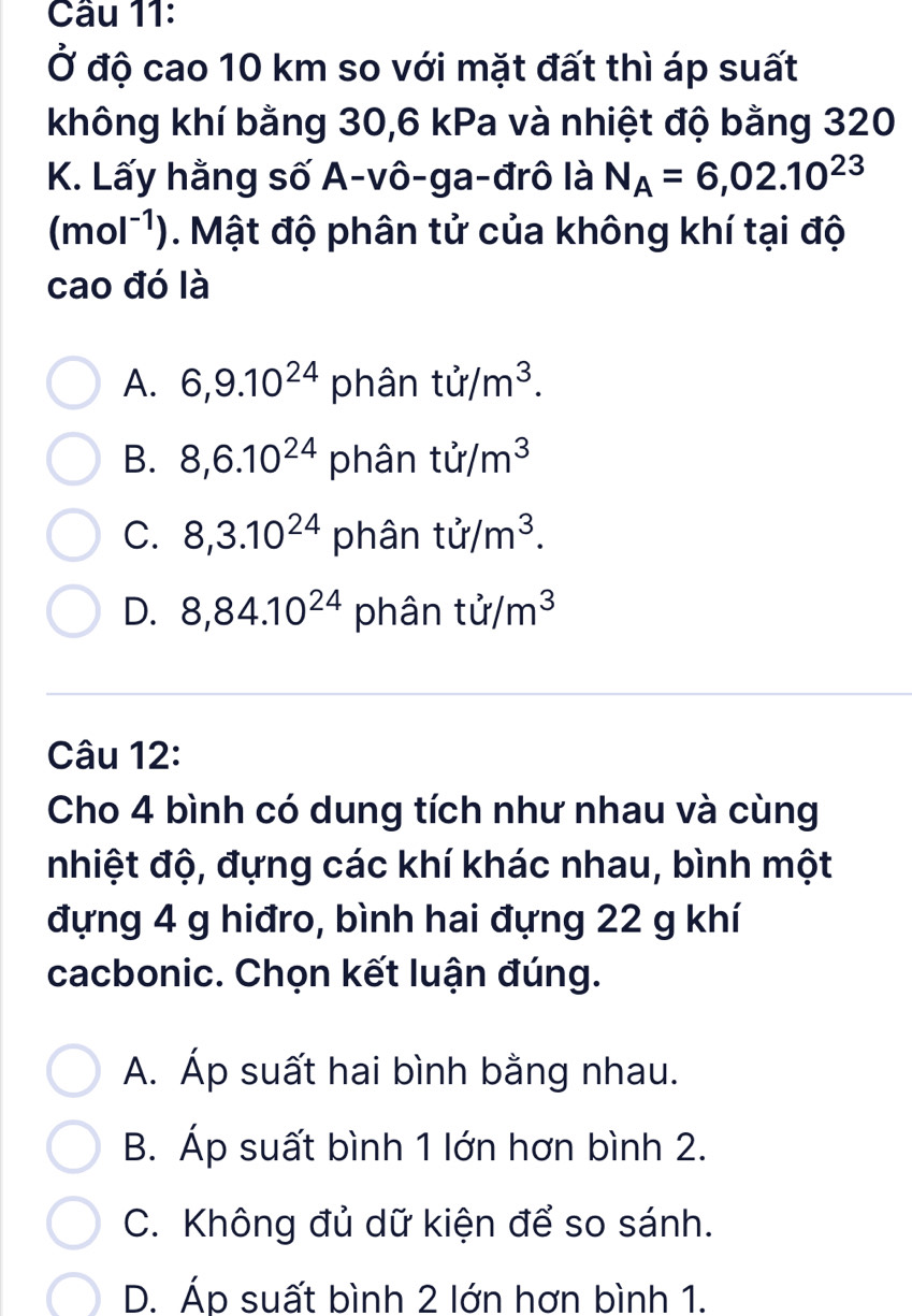 Ở độ cao 10 km so với mặt đất thì áp suất
không khí bằng 30, 6 kPa và nhiệt độ bằng 320
K. Lấy hằng số A-vô-ga-đrô là N_A=6,02.10^(23)
(mol^(-1)). Mật độ phân tử của không khí tại độ
cao đó là
A. 6, 9.10^(24) phân tir/m^3.
B. 8, 6.10^(24) phân ti/m^3
C. 8, 3.10^(24) phân tir/m^3.
D. 8, 84.10^(24) phân ti/m^3
Câu 12:
Cho 4 bình có dung tích như nhau và cùng
nhiệt độ, đựng các khí khác nhau, bình một
đựng 4 g hiđro, bình hai đựng 22 g khí
cacbonic. Chọn kết luận đúng.
A. Áp suất hai bình bằng nhau.
B. Áp suất bình 1 lớn hơn bình 2.
C. Không đủ dữ kiện để so sánh.
D. Áp suất bình 2 lớn hơn bình 1.