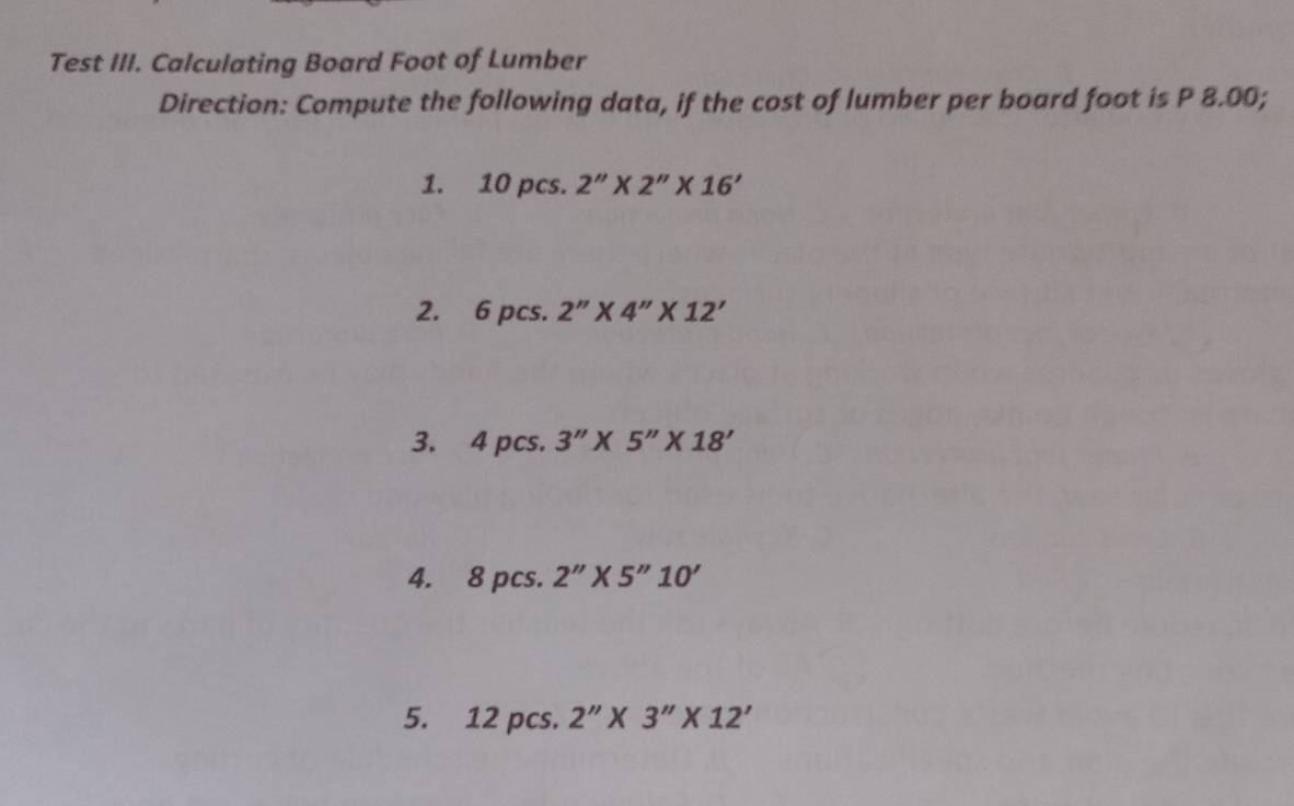 Test III. Calculating Board Foot of Lumber 
Direction: Compute the following data, if the cost of lumber per board foot is P 8.00; 
1. 10 pcs. 2''* 2''* 16'
2. 6 pcs. 2''* 4''* 12'
3. 4 pcs. 3''* 5''* 18'
4. 8 pcs. 2''* 5''10'
5. 12 pcs. 2''* 3''* 12'