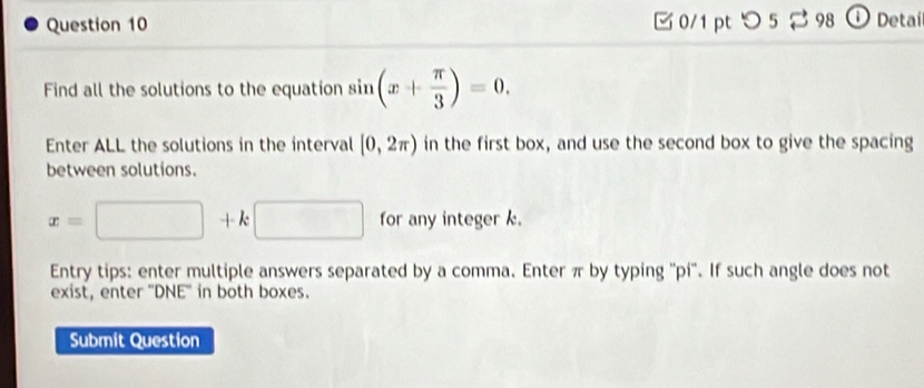 つ 5 2 98 ①Detai 
Find all the solutions to the equation sin (x+ π /3 )=0. 
Enter ALL the solutions in the interval [0,2π ) in the first box, and use the second box to give the spacing 
between solutions.
x=□ +k□ for any integer k. 
Entry tips: enter multiple answers separated by a comma. Enter π by typing ''pi''. If such angle does not 
exist, enter ''DNE'' in both boxes. 
Submit Question