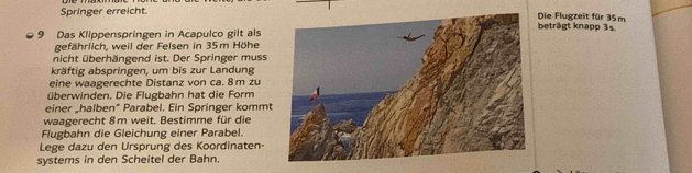 Springer erreicht.Die Flugzeit für 35m beträgt knapp 3s.
9 Das Klippenspringen in Acapulco gilt als 
gefährlich, weil der Felsen in 35m Höhe 
nicht überhängend ist. Der Springer muss 
kräftig abspringen, um bis zur Landung 
eine waagerechte Distanz von ca. 8 m zu 
überwinden. Die Flugbahn hat die Form 
einer „halben“ Parabel. Ein Springer kommt 
waagerecht 8m weit. Bestimme für die 
Flugbahn die Gleichung einer Parabel. 
Lege dazu den Ursprung des Koordinaten 
systems in den Scheitel der Bahn.