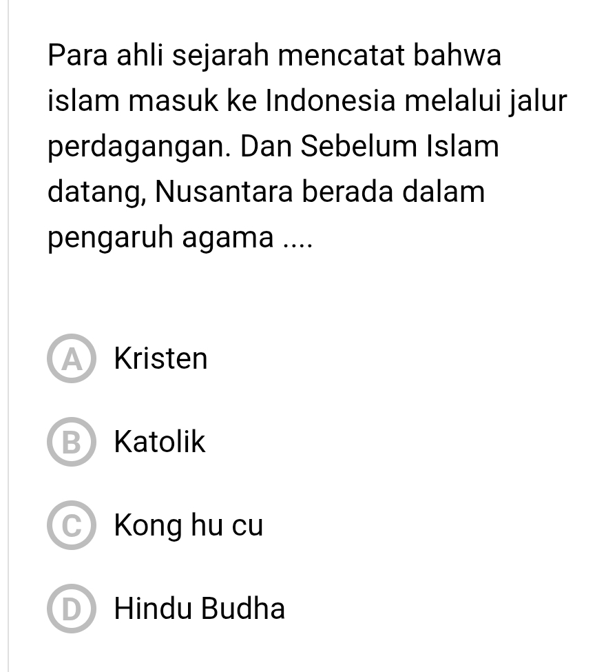 Para ahli sejarah mencatat bahwa
islam masuk ke Indonesia melalui jalur
perdagangan. Dan Sebelum Islam
datang, Nusantara berada dalam
pengaruh agama ....
A Kristen
B Katolik
C) Kong hu cu
D Hindu Budha