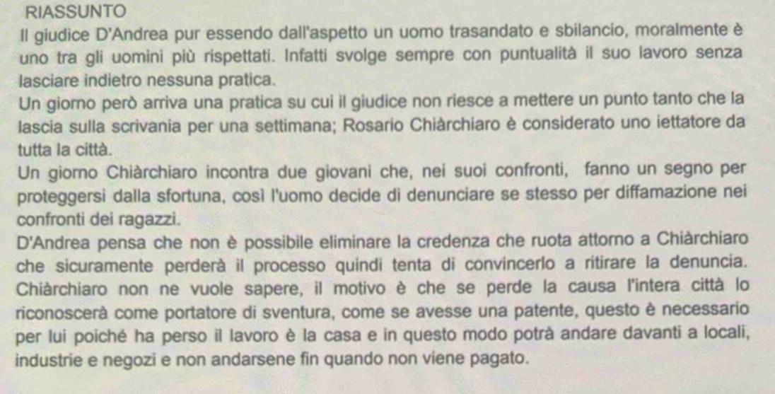 RIASSUNTO 
Il giudice D' Andrea pur essendo dall'aspetto un uomo trasandato e sbilancio, moralmente è 
uno tra gli uomini più rispettati. Infatti svolge sempre con puntualità il suo lavoro senza 
lasciare indietro nessuna pratica. 
Un giorno però arriva una pratica su cui il giudice non riesce a mettere un punto tanto che la 
lascia sulla scrivania per una settimana; Rosario Chiàrchiaro è considerato uno iettatore da 
tutta la città. 
Un giorno Chiàrchiaro incontra due giovani che, nei suoi confronti, fanno un segno per 
proteggersi dalla sfortuna, così l'uomo decide di denunciare se stesso per diffamazione nei 
confronti dei ragazzi. 
D'Andrea pensa che non è possibile eliminare la credenza che ruota attorno a Chiàrchiaro 
che sicuramente perderà il processo quindi tenta di convincerlo a ritirare la denuncia. 
Chiàrchiaro non ne vuole sapere, il motivo è che se perde la causa l'intera città lo 
riconoscerà come portatore di sventura, come se avesse una patente, questo è necessario 
per lui poiché ha perso il lavoro è la casa e in questo modo potrà andare davanti a locali, 
industrie e negozi e non andarsene fin quando non viene pagato.