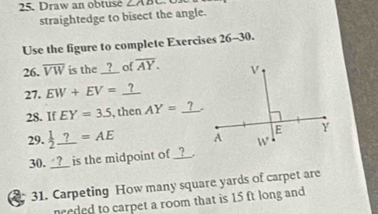 Draw an obtuse ∠ ADC

straightedge to bisect the angle.
Use the figure to complete Exercises 26-30.
26. overline VW is the __?_ of overline AY.
27. EW+EV=_ ?
28. If EY=3.5 , then AY=_ ?.
29.  1/2 _ ?=AE
30. _?_ is the midpoint of _? .
a 31. Carpeting How many square yards of carpet are
needed to carpet a room that is 15 ft long and