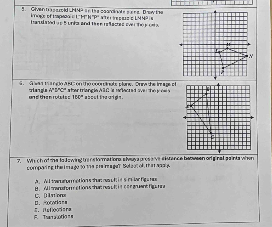 Given trapezoid LMNP on the coordinate plane. Draw the
image of trapezoid L"M"N”P" after trapezoid LMNP is
translated up 5 units and then reflected over the y-axis.
6. Given triangle ABC on the coordinate plane. Draw the image of
triangle A"B”C ” after triangle ABC is reflected over the y-axis
and then rotated 180° about the origin.
7. Which of the following transformations always preserve distance between original points when
comparing the image to the preimage? Select all that apply.
A. All transformations that result in similar figures
B. All transformations that result in congruent figures
C. Dilations
D. Rotations
E. Reflections
F. Translations