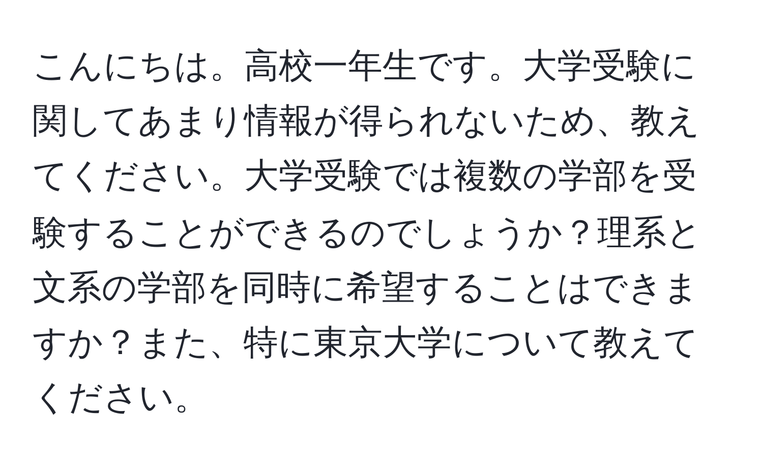 こんにちは。高校一年生です。大学受験に関してあまり情報が得られないため、教えてください。大学受験では複数の学部を受験することができるのでしょうか？理系と文系の学部を同時に希望することはできますか？また、特に東京大学について教えてください。