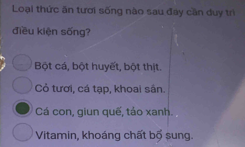 Loại thức ăn tươi sống nào sau đay cần duy trì
điều kiện sống?
Bột cá, bột huyết, bột thịt.
Cỏ tươi, cá tạp, khoai sắn.
Cá con, giun quế, tảo xanh.
Vitamin, khoáng chất bổ sung.