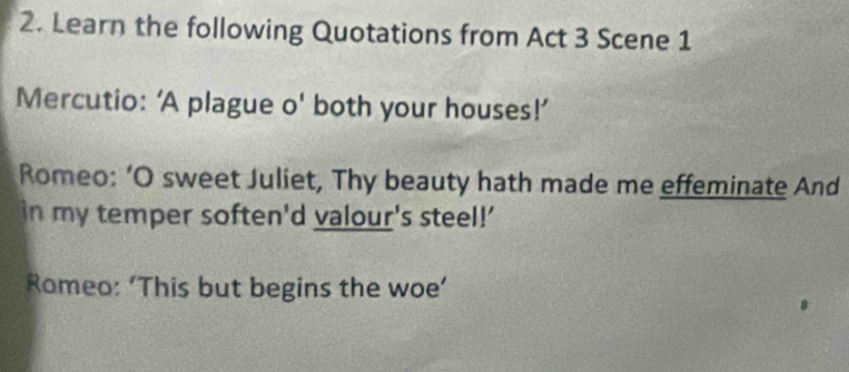 Learn the following Quotations from Act 3 Scene 1 
Mercutio: ‘A plague o' both your houses!’ 
Romeo: ‘O sweet Juliet, Thy beauty hath made me effeminate And 
in my temper soften'd valour's steel!' 
Romeo: 'This but begins the woe’