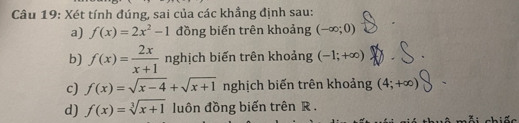 Xét tính đúng, sai của các khẳng định sau: 
a) f(x)=2x^2-1 đồng biến trên khoảng (-∈fty ;0)
b) f(x)= 2x/x+1  nghịch biến trên khoảng (-1;+∈fty )
c) f(x)=sqrt(x-4)+sqrt(x+1) nghịch biến trên khoảng (4;+∈fty )
d) f(x)=sqrt[3](x+1) luôn đồng biến trên R. 
chiế c