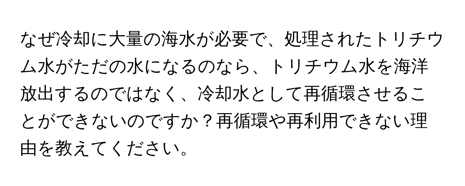 なぜ冷却に大量の海水が必要で、処理されたトリチウム水がただの水になるのなら、トリチウム水を海洋放出するのではなく、冷却水として再循環させることができないのですか？再循環や再利用できない理由を教えてください。