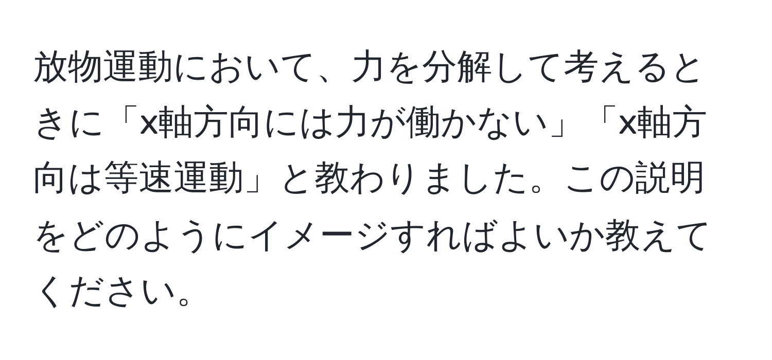 放物運動において、力を分解して考えるときに「x軸方向には力が働かない」「x軸方向は等速運動」と教わりました。この説明をどのようにイメージすればよいか教えてください。