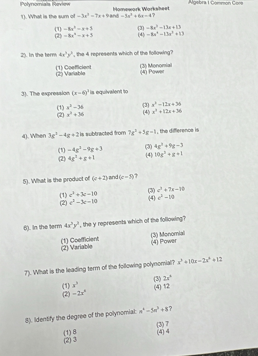 Polynomials Review Algebra I Common Core
Homework Worksheet
1). What is the sum of -3x^2-7x+9 and -5x^2+6x-4 ?
(1) -8x^2-x+5 (3) -8x^2-13x+13
(2) -8x^4-x+5 (4) -8x^4-13x^2+13
2). In the term 4x^3y^2 , the 4 represents which of the following?
(1) Coefficient (3) Monomial
(2) Variable (4) Power
3). The expression (x-6)^2 is equivalent to
(1) x^2-36
(3) x^2-12x+36
(2) x^2+36
(4) x^2+12x+36
4). When 3g^2-4g+2 is subtracted from 7g^2+5g-1 , the difference is
(3)
(1) -4g^2-9g+3 4g^2+9g-3
(2) 4g^2+g+1 (4) 10g^2+g+1
5). What is the product of (c+2) and (c-5) ?
(1) c^2+3c-10
(3) c^2+7x-10
(2) c^2-3c-10 (4) c^2-10
6). In the term 4x^3y^2 , the y represents which of the following?
(1) Coefficient (3) Monomial
(2) Variable (4) Power
7). What is the leading term of the following polynomial? x^3+10x-2x^6+12
(1) x^3 (3) 2x^6
(2) -2x^6 (4) 12
8). Identify the degree of the polynomial: n^4-5n^3+8 ?
(3) 7
(1)8 (4) 4
(2) 3