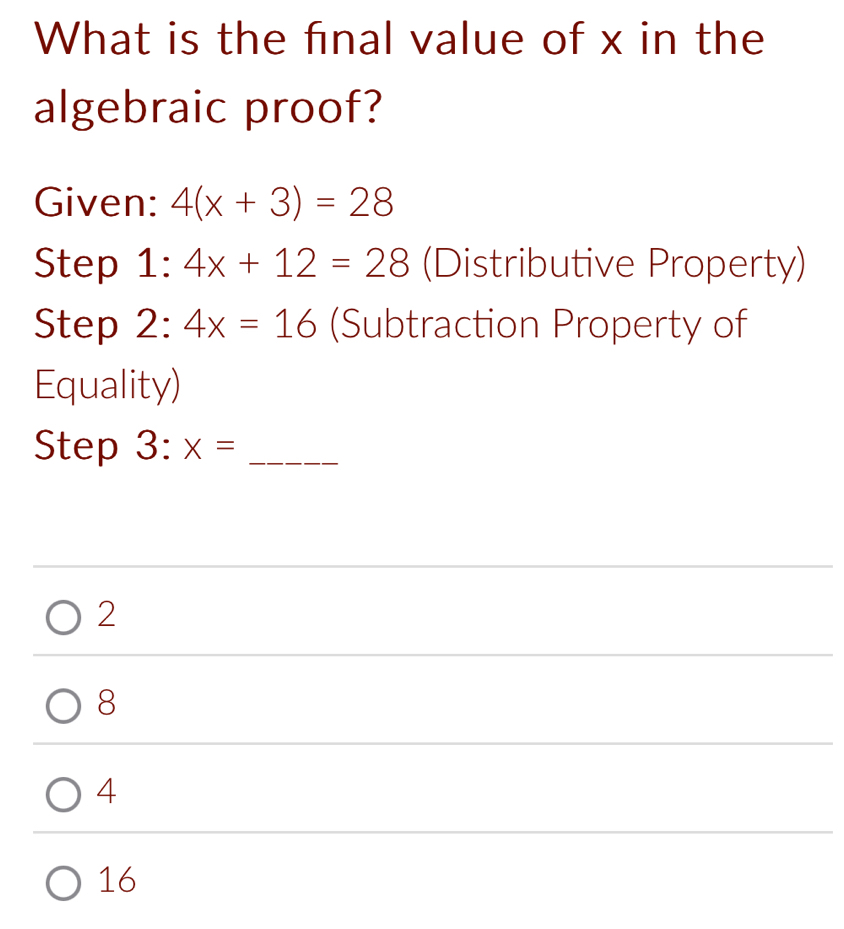 What is the final value of x in the
algebraic proof?
Given: 4(x+3)=28
Step 1:4x+12=28 (Distributive Property)
Step 2:4x=16 (Subtraction Property of
Equality)
Step 3:x= _
2
8
4
16