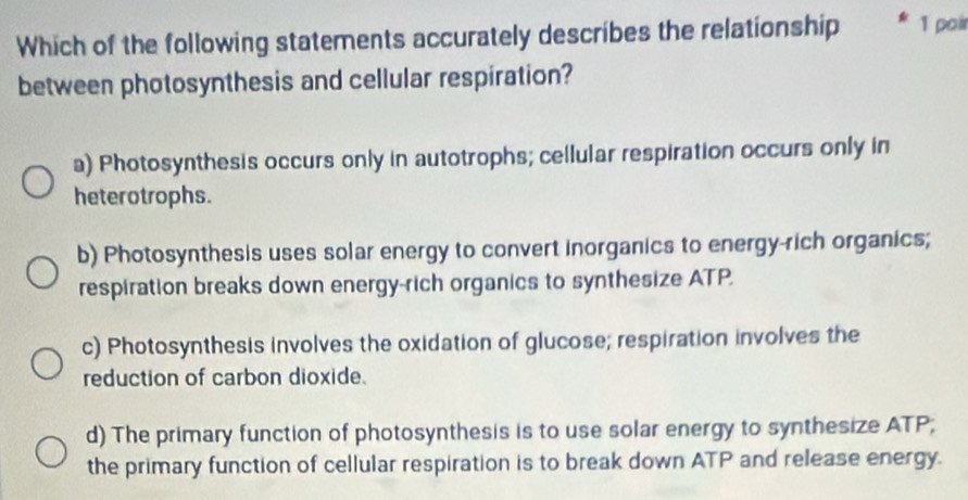 Which of the following statements accurately describes the relationship 1 poir
between photosynthesis and cellular respiration?
a) Photosynthesis occurs only in autotrophs; cellular respiration occurs only in
heterotrophs.
b) Photosynthesis uses solar energy to convert inorganics to energy-rich organics;
respiration breaks down energy-rich organics to synthesize ATP.
c) Photosynthesis involves the oxidation of glucose; respiration involves the
reduction of carbon dioxide.
d) The primary function of photosynthesis is to use solar energy to synthesize ATP;
the primary function of cellular respiration is to break down ATP and release energy.