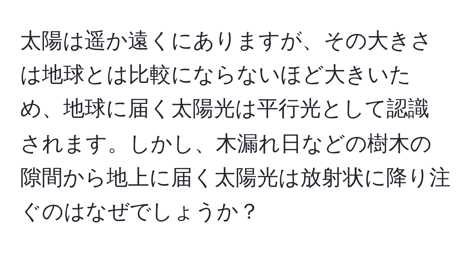 太陽は遥か遠くにありますが、その大きさは地球とは比較にならないほど大きいため、地球に届く太陽光は平行光として認識されます。しかし、木漏れ日などの樹木の隙間から地上に届く太陽光は放射状に降り注ぐのはなぜでしょうか？