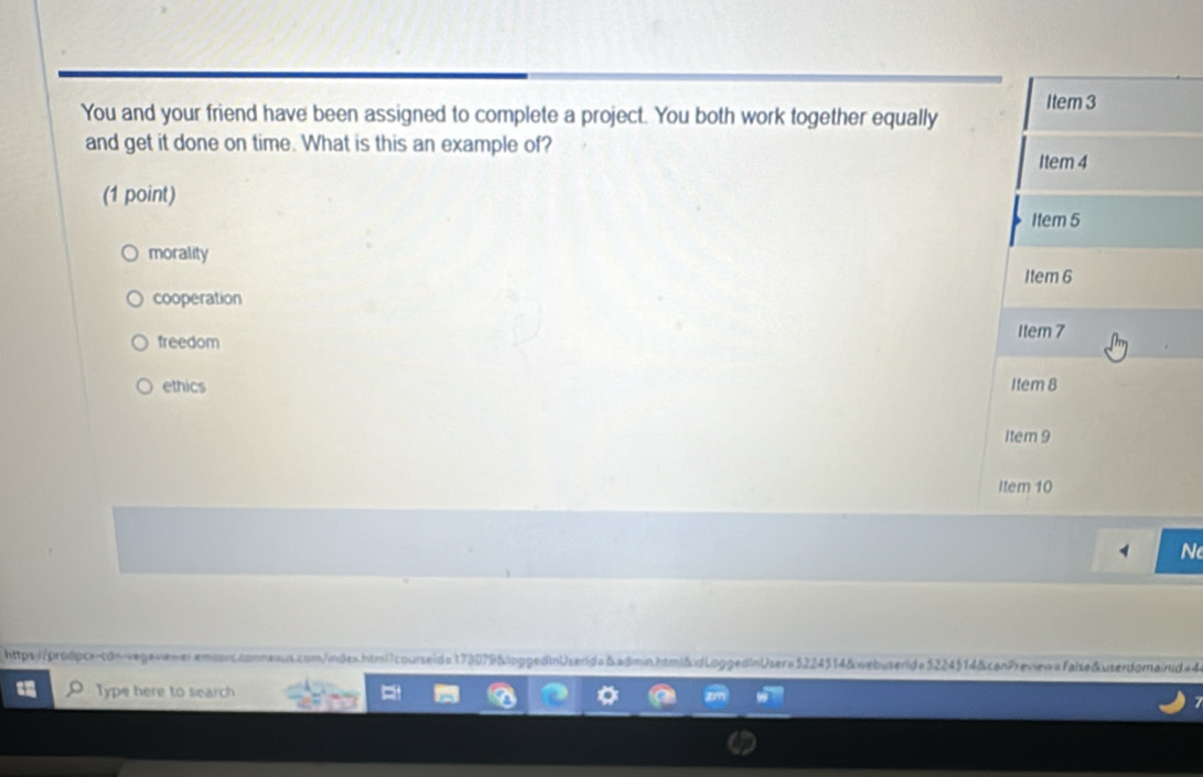 You and your friend have been assigned to complete a project. You both work together equally Item 3
and get it done on time. What is this an example of?
Item 4
(1 point)
Item 5
morality
Item 6
cooperation
freedom Item 7
ethics Item 8
1tem 9
Item 10
N
https://prodpc--cdn-vegavieweremsorc.conneaus.com/indes.html1courseid= 173079&ioggedinUserid=&admin.htmi&idLoggedinUser=5224514&webuserid=5224514&canPreview=False&userdomairud #4
Type here to search