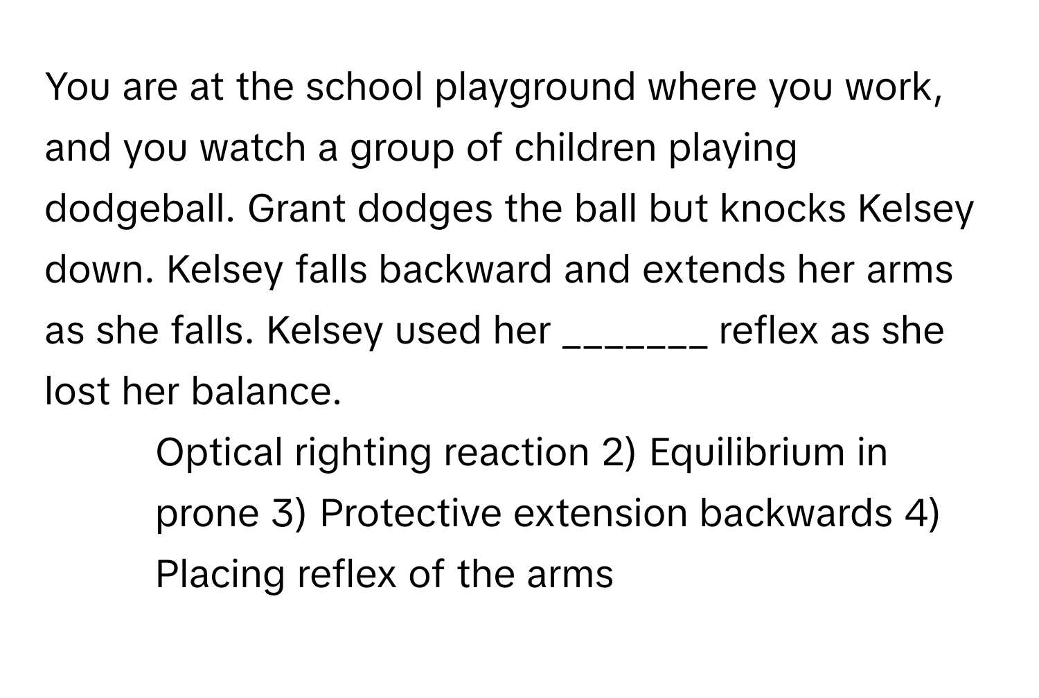 You are at the school playground where you work, and you watch a group of children playing dodgeball. Grant dodges the ball but knocks Kelsey down. Kelsey falls backward and extends her arms as she falls. Kelsey used her _______ reflex as she lost her balance.

1) Optical righting reaction 2) Equilibrium in prone 3) Protective extension backwards 4) Placing reflex of the arms