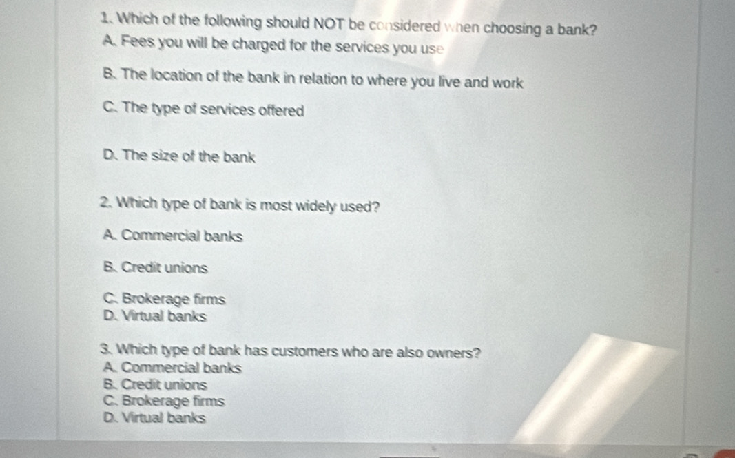 Which of the following should NOT be considered when choosing a bank?
A. Fees you will be charged for the services you use
B. The location of the bank in relation to where you live and work
C. The type of services offered
D. The size of the bank
2. Which type of bank is most widely used?
A. Commercial banks
B. Credit unions
C. Brokerage firms
D. Virtual banks
3. Which type of bank has customers who are also owners?
A. Commercial banks
B. Credit unions
C. Brokerage firms
D. Virtual banks