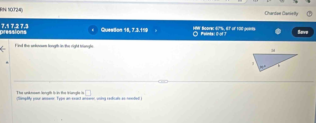 RN 10724) Chardae Danielly
7.1 7.2 7.3 HW Score: 67%, 67 of 100 points Save
pressions Question 16, 7.3.119 Points: 0 of 7
Find the unknown length in the right triangle.
The unknown length b in the triangle is □
(Simplify your answer. Type an exact answer, using radicals as needed.)