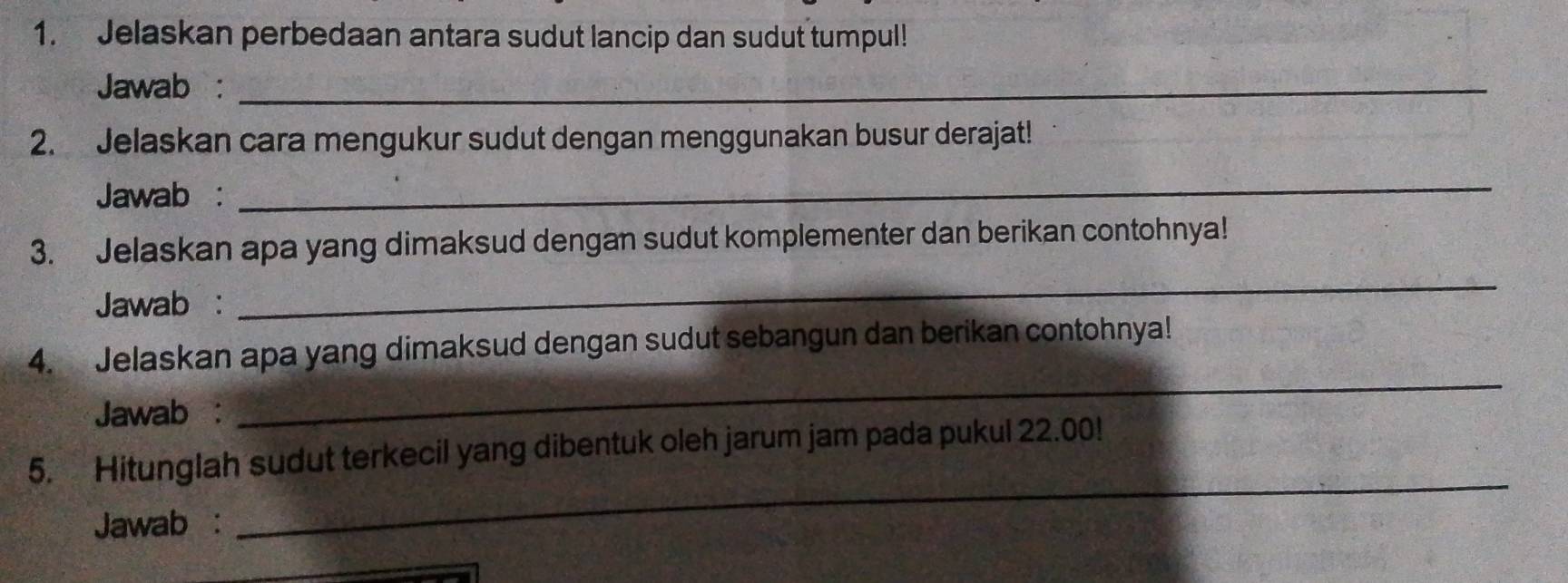 Jelaskan perbedaan antara sudut lancip dan sudut tumpul! 
Jawab :_ 
2. Jelaskan cara mengukur sudut dengan menggunakan busur derajat! 
Jawab : 
_ 
3. Jelaskan apa yang dimaksud dengan sudut komplementer dan berikan contohnya! 
Jawab : 
_ 
4. Jelaskan apa yang dimaksud dengan sudut sebangun dan berikan contohnya! 
Jawab : 
_ 
_ 
5. Hitunglah sudut terkecil yang dibentuk oleh jarum jam pada pukul 22.00! 
Jawab :