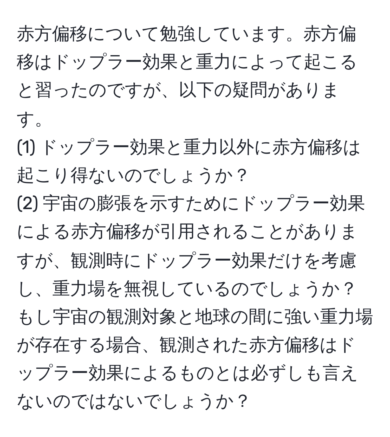 赤方偏移について勉強しています。赤方偏移はドップラー効果と重力によって起こると習ったのですが、以下の疑問があります。  
(1) ドップラー効果と重力以外に赤方偏移は起こり得ないのでしょうか？  
(2) 宇宙の膨張を示すためにドップラー効果による赤方偏移が引用されることがありますが、観測時にドップラー効果だけを考慮し、重力場を無視しているのでしょうか？もし宇宙の観測対象と地球の間に強い重力場が存在する場合、観測された赤方偏移はドップラー効果によるものとは必ずしも言えないのではないでしょうか？