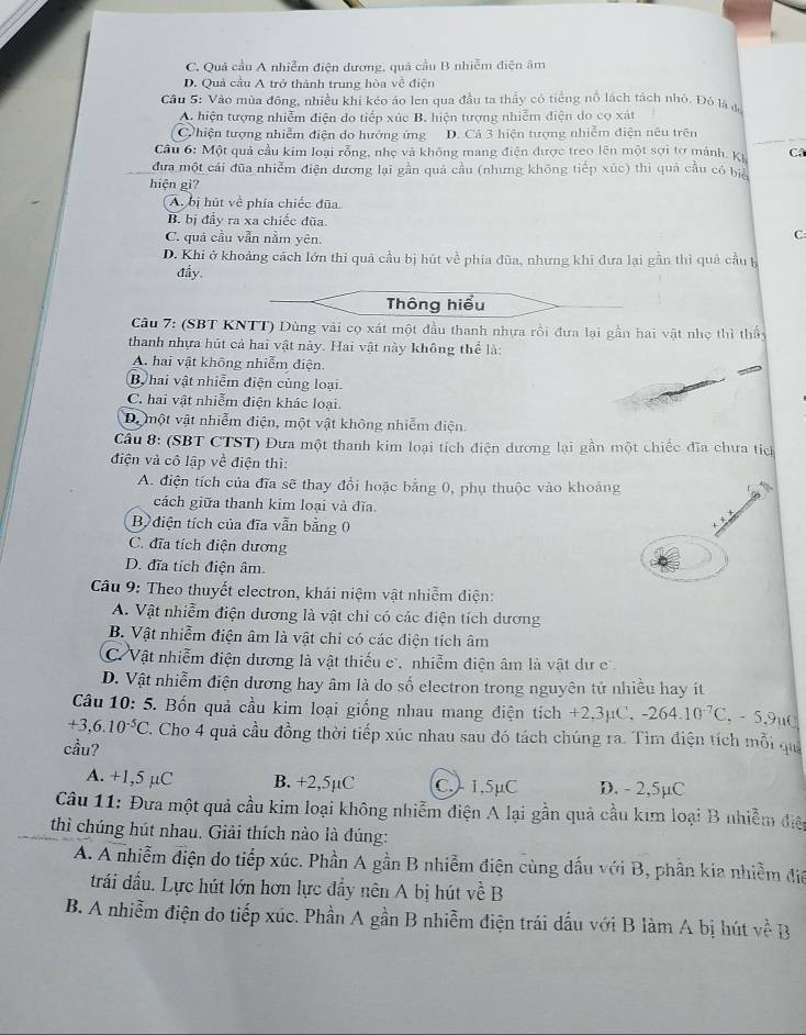 C. Quả cầu A nhiễm điện đương, quả cầu B nhiễm điện âm
D. Quả cầu A trở thành trung hòa về điện
Cầu 5: Vào mùa đông, nhiều khi kéo áo len qua đầu ta thầy có tiếng nổ lách tách nhỏ. Đó là đ
A. hiện tượng nhiễm điện do tiếp xúc B. hiện tượng nhiễm điện do co xát
C hiện tượng nhiễm điện do hưởng ứng D. Cả 3 hiện tượng nhiễm điện nêu trên
Cầu 6: Một quả cầu kim loại rỗng, nhẹ và không mang điện được treo lên một sợi tơ mảnh. Kỳ Câ
đưa một cái đũa nhiễm điện dương lại gần quả cầu (nhưng không tiếp xúc) thi quả cầu có biể
hiện gi?
A bị hút về phía chiếc đũa
B. bị đầy ra xa chiếc đũa.
C. quả cầu vẫn nằm yên.
C:
D. Khi ở khoảng cách lớn thi quả cầu bị hút về phía đũa, nhưng khi đưa lại gần thì quả cầu b
đầy.
Thông hiểu
Câu 7: (SBT KNTT) Dùng vài cọ xát một đầu thanh nhựa rồi đưa lại gần hai vật nhẹ thì thầy
thanh nhựa hút cả hai vật này. Hai vật này không thể là:
A. hai vật không nhiễm điện.
By hai vật nhiễm điện cùng loại
C. hai vật nhiễm điện khác loại.
D. một vật nhiễm điện, một vật không nhiễm điện.
Cầu 8: (SBT CTST) Đưa một thanh kim loại tích điện dương lại gần một chiếc đĩa chưa tích
điện và cô lập về điện thì:
A. điện tích của đĩa sẽ thay đổi hoặc bằng 0, phụ thuộc vào khoảng
cách giữa thanh kim loại và đĩa.
B điện tích của đĩa vẫn bằng 0
C. đĩa tích điện dương
D. đĩa tích điện âm.
Câu 9: Theo thuyết electron, khái niệm vật nhiễm điện:
A. Vật nhiễm điện dương là vật chi có các điện tích dương
B. Vật nhiễm điện âm là vật chi có các điện tích âm
C Vật nhiễm điện dương là vật thiếu c , nhiễm điện âm là vật dư c
D. Vật nhiễm điện dương hay âm là do số electron trong nguyên tử nhiều hay ít
Câu 10· 5 5. Bốn quả cầu kim loại giống nhau mang điện tích +2,3µC, -264.10^(-7)C.. - 5,9μO
+3,6.10^(-5)C. Cho 4 quả cầu đồng thời tiếp xúc nhau sau đó tách chúng ra. Tìm điện tích mỗi qua
cầu?
A. +1,5 µC B. +2,5µC C.1,5µC D. - 2,5µC
Câu 11: Đưa một quả cầu kim loại không nhiễm điện A lại gần quả cầu kim loại B nhiễm điệp
thì chúng hút nhau. Giải thích nào là đúng:
A. A nhiễm điện do tiếp xúc. Phần A gần B nhiễm điện cùng dấu với B, phần kia nhiềm đa
trái đấu. Lực hút lớn hơn lực đầy nên A bị hút về B
B. A nhiễm điện do tiếp xúc. Phần A gần B nhiễm điện trái dấu với B làm A bị hút về B