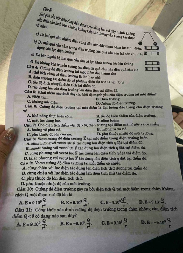 Hai quả cầu tích điện cùng dầu được treo bằng hai sợi dây mảnh không
với nhau.
dẫn điện như hình bên. Chúng không tiếp xúc nhưng văn tương tác được
a) Do hai quả cầu nhiễm điện cùng dầu nên đẩy nhau bằng lực tĩnh điện.
b) Do mỗi quả cầu nằm trong điện trường của quả cầu còn lại nên chịu tác
dụng của lực điện trường.
c) Do bên ngoài hệ hai quả cầu còn có lực khác tương tác lên chúng.
d) Do không khí truyền tương tác điện từ quả cầu này đến quả cầu kia.
Câu 4: Cường độ điện trường tại một điểm đặc trưng cho
A. thể tích vùng có điện trường là lớn hay nhỏ.
B. điện trường tại điểm đó về phương diện dự trữ năng lượng.
C. tốc độ dịch chuyển điện tích tại điểm đó.
D. tác dụng lực của điện trường lên điện tích tại điểm đó.
Câu 5: Khái niệm nào dưới đây cho biết độ mạnh yêu của điện trường tại một điểm?
A. Điện tích. B. Điện trường.
C. Đường sức điện.
D. Cường độ điện trường.
Câu 6: Cường độ điện trường tại một điểm là đại lượng đặc trưng cho điện trường
về
A. khả năng thực hiện công. B. tốc độ biến thiên của điện trường.
C. mặt tác dụng lực. D. năng lượng.
Câu 7: Cho điện tích điểm -Q,(Q>0) 0; điện trường tại điểm mà nó gây ra có chiều
A. hướng về phía nó. B. hướng ra xa nó.
C. phụ thuộc độ lớn của nó. D. phụ thuộc nhiệt độ môi trường.
Câu 8: Vectơ cường độ điện trường vector E tại một điểm trong điện trường luôn
A. cùng hướng với vecto lực vector F tác dụng lên điện tích q đặt tại điểm đó.
B. ngược hướng với vecto lực vector F tác dụng lên điện tích q đặt tại điểm đó.
C. cùng phương với vecto lực vector F tác dụng lên điện tích q đặt tại điểm đó.
D.khác phương với vectơ lực vector F tác dụng lên điện tích q đặt tại điểm đó.
Câu 9: Vectơ cường độ điện trường tại mỗi điểm có chiều
A. cùng chiều với lực điện tác dụng lên điện tích thử dương tại điểm đó.
B. cùng chiều với lực điện tác dụng lên điện tích thử tại điểm đó.
C. phụ thuộc độ lớn điện tích thử.
D. phụ thuộc nhiệt độ của môi trường.
Câu 10: Cường độ điện trường gây ra bởi điện tích Q tại một điểm trong chân không,
cách Q một đoạn r có độ lớn là
A. E=9.10^9 Q/r^2 . B. E=9.10^9 |Q|/r^2 . C. E=9.10^9 Q^2/r . D. E=9.10^9 Q/r .
Câu 11: Công thức xác định cường độ điện trường trong chân không của điện tích
điểm Q<0</tex> có dạng nào sau đây?
A. E=9.10^9. Q/r^2 . B. E=-9.10^9. Q/r^2 . C. E=9.10^9. Q/r . D. E=-9.10^9. Q/r .