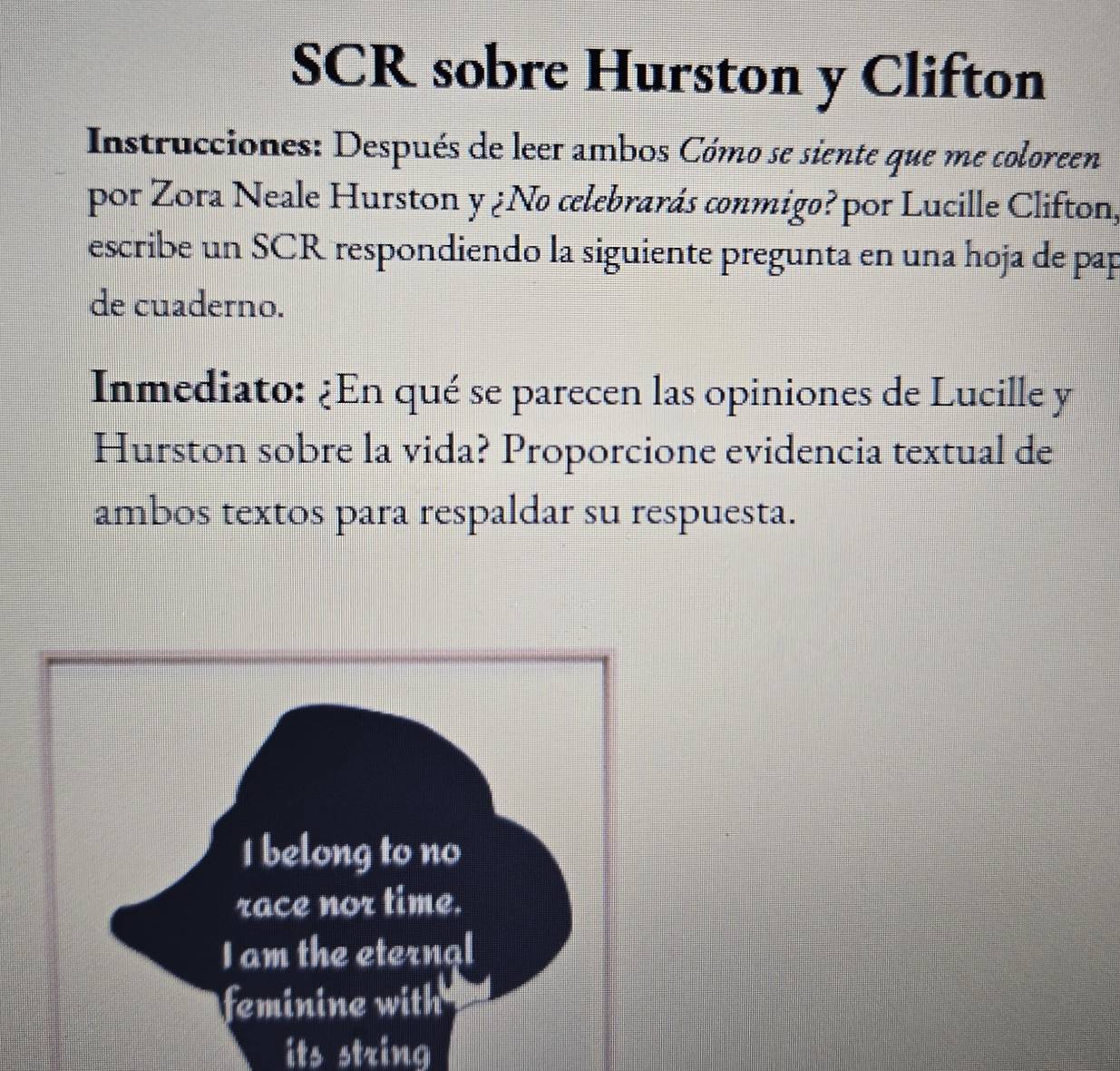 SCR sobre Hurston y Clifton 
Instrucciones: Después de leer ambos Cómo se siente que me coloreen 
por Zora Neale Hurston y ¿No celebrarás conmigo? por Lucille Clifton, 
escribe un SCR respondiendo la siguiente pregunta en una hoja de pap 
de cuaderno. 
Inmediato: ¿En qué se parecen las opiniones de Lucille y 
Hurston sobre la vida? Proporcione evidencia textual de 
ambos textos para respaldar su respuesta. 
its string