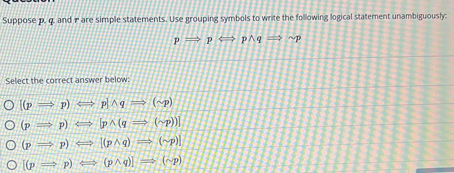 Suppose p, q, and r are simple statements. Use grouping symbols to write the following logical statement unambiguously:
pRightarrow pLeftrightarrow pwedge qRightarrow sim p
Select the correct answer below:
[(pRightarrow p)Longleftrightarrow p]wedge qRightarrow (sim p)
(pRightarrow p)Longleftrightarrow [pwedge (qRightarrow (sim p))]
(pRightarrow p)Longleftrightarrow [(pwedge q)Rightarrow (sim p)]
[(pRightarrow p)Longleftrightarrow (pwedge q)]Rightarrow (sim p)