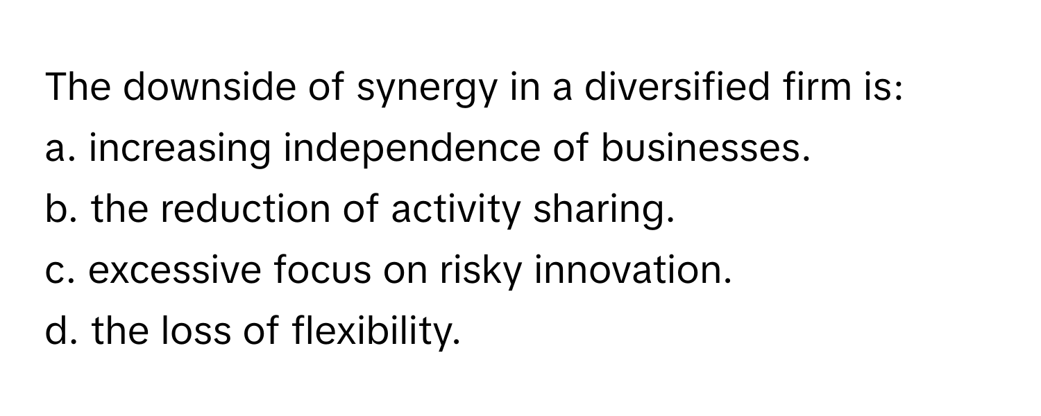 The downside of synergy in a diversified firm is:
a. increasing independence of businesses.
b. the reduction of activity sharing.
c. excessive focus on risky innovation.
d. the loss of flexibility.