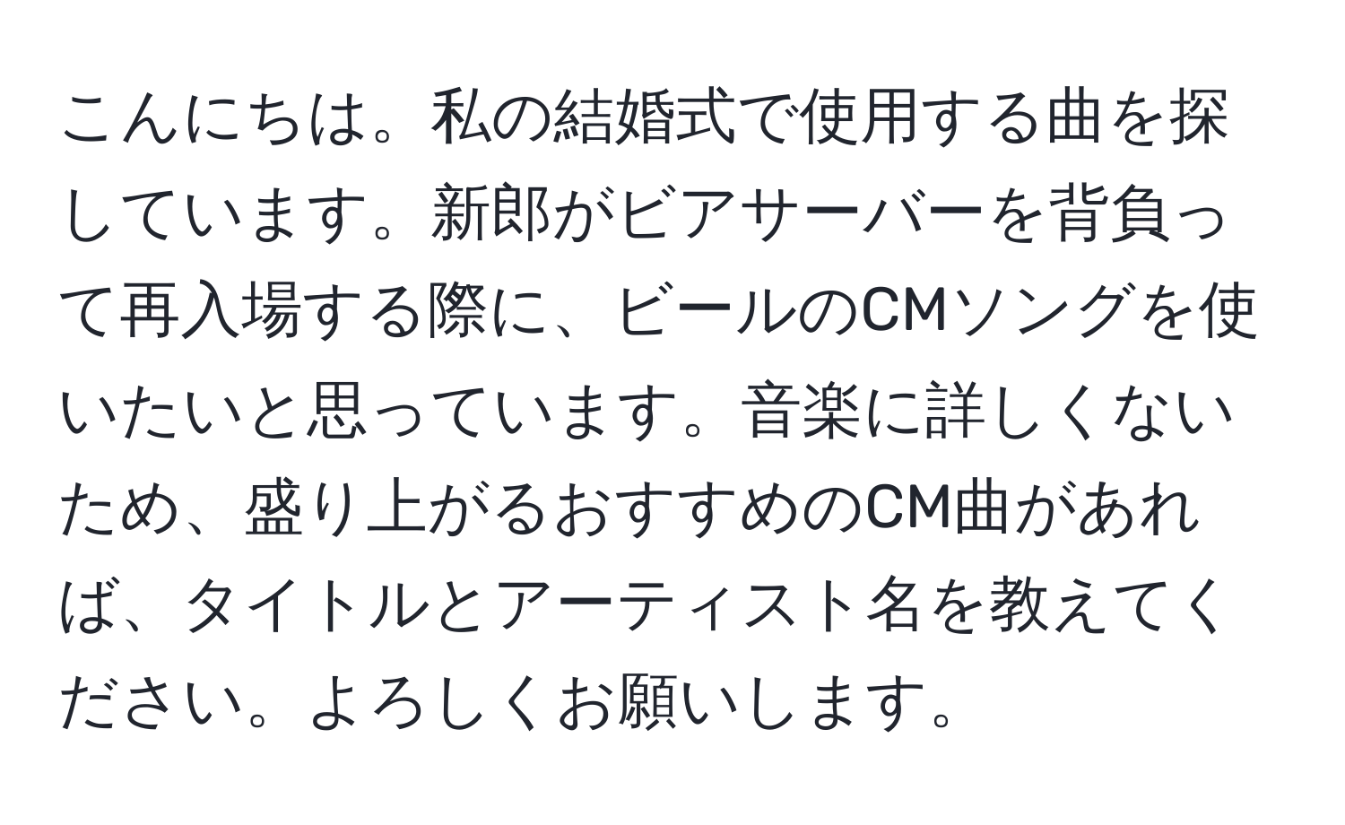 こんにちは。私の結婚式で使用する曲を探しています。新郎がビアサーバーを背負って再入場する際に、ビールのCMソングを使いたいと思っています。音楽に詳しくないため、盛り上がるおすすめのCM曲があれば、タイトルとアーティスト名を教えてください。よろしくお願いします。