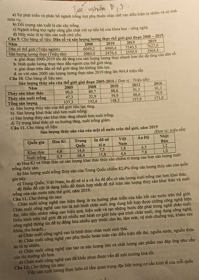 a) Sự phát triển và phân bố ngành trồng trọt phụ thuộc chặc chẽ vào điều kiện tự nhiên và có tính
mùa vụ.
b) Đối tượng sản xuất là các cây trồng.
c) Ngành trồng trọt ngày cảng gắn chặt với sự tiến bộ của khoa học - công nghệ.
d) Máy móc là tư liệu sản xuất chủ yếu.
giai đoạn 2000 - 2019.
a. giai đoạn 2000-2019 tốc độ tăng của sản lượng lượng thực nhanh
b. bình quân lương thực theo đầu người của thế giới tăng.
c. giai đoạn trên dân số thế giới tăng lên không liên tục.
d. so với năm 2000 sản lượng lương thực năm 2019 tăng lên 904,4 triệu tấn
Câu 10. Cho bảng số liệu sau:
riệu tấn)
a). Sản lượng thủy sản của thế giới liên t
b). Sản lượng khai thác nhỏ hơn nuôi trồng.
c) Sản lượng thủy sản khai thác tăng nhanh hơn nuôi trồng.
d) Tỷ trọng khai thác có xu hướng tăng, nuôi trồng giảm.
Câu 11. Cho bảng số liệu:
thủy sản của của một số nước trên thế giới, năm 2019
(Đơn vị: triệu tần)
a) Hoa Kì và Nhật Bán có sản lượng khai
trồng thủy sản.
b) Sản lượng nuôi trồng thủy sản của Trung Quốc chiếm 82,4% tổng sản lượng thủy sản của quốc
gia này.
c) Trung Quốc, Việt Nam, In đô nê xi a và Ấn độ đều có sản lượng nuôi trồng cao hơn khai thác.
d) Biểu đồ cột là dạng biểu đồ thích hợp nhất đề thể hiện sản lượng thủy sản khai thác và nuôi
trồng của các nước trên thế giới, năm 2019.
Câu 11. Cho thông tin sau:
Chăn nuôi công nghệ cao hiện đang là xu hướng phát triển của hầu hết các nước trên thế giới.
Chăn nuôi công nghệ cao tức là mô hình chăn nuôi ứng dụng kết hợp được những công nghệ hiện
đại, tiên tiến nhằm nâng cao hiệu quả, hiệu suất và tạo những bước đột phát trong nghề chăn nuôi.
Điển hình trên thế giới đã có nhiều mô hình cơ giới hóa quá trình chăn nuôi, ứng dụng công nghệ,
công nghệ thông tin để tự động hóa nhiều quy trình: cho ăn, tắm mát, vệ sinh chuồng trại, khám sức
khôe, thu hoạch...
a) Chăn nuôi công nghệ cao là hình thức chăn nuôi sinh thái.
b) Chăn nuôi công nghệ cao phụ thuộc hoàn toàn vào điều kiện đất đai, nguồn nước, nguồn thức
c) Chăn nuôi công nghệ cao tạo ra sản lượng lớn và chất lượng sản phẩm cao đáp ứng nhu cầu
ăn từ tự nhiên.
của thị trường tốt hơn.
d) Chăn nuôi công nghệ cao đã khắc phục được vấn đề môi trường khá tốt.
Việc sản xuất lương thực luôn có tầm quan trọng đặc biệt trong cơ cấu kinh tế của mỗi quốc
Câu 12: Cho thông tin sau:
