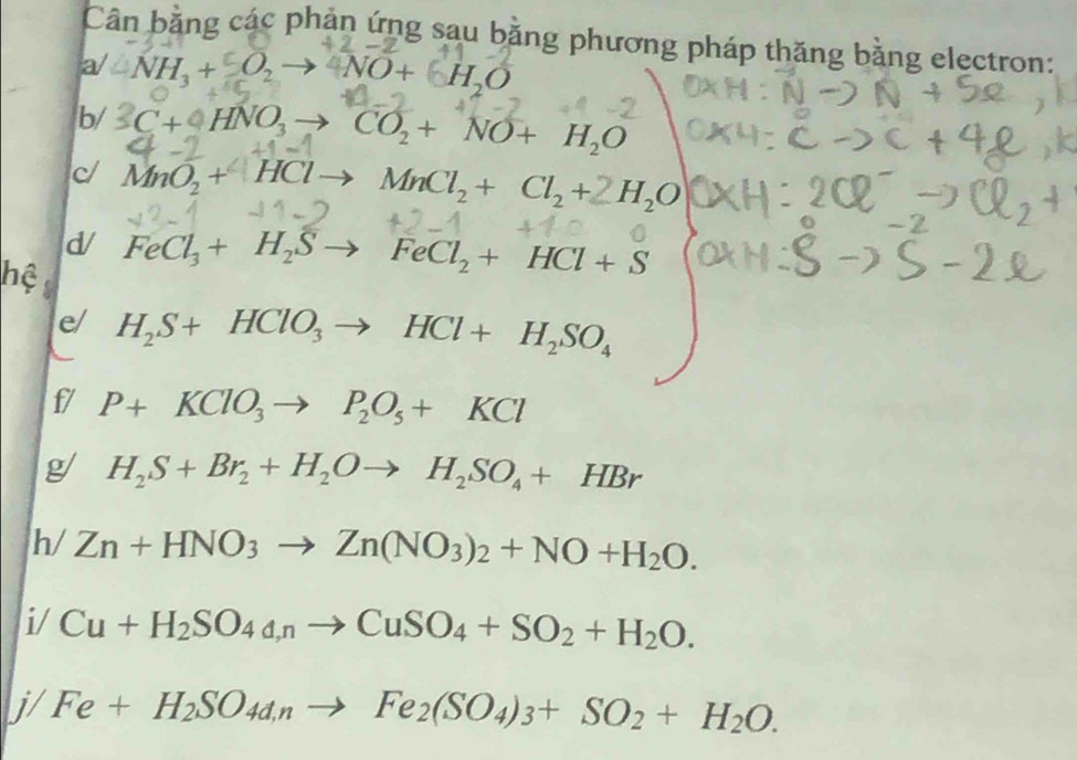 Cân bằng các phản ứng sau bằng phương pháp thăng bằng electron: 
a/ -NH_3+O_2 to 4NO+6H_2O
b/ 3C+4HNO_3 CO_2+NO+H_2O
c MnO_2+HCl MnCl_2+Cl_2+2H_2O
d 
hệ FeCl_3+H_2Sto FeCl_2+HCl+S
e H_2S+HClO_3to HCl+H_2SO_4
f/ P+KClO_3to P_2O_5+KCl
g H_2S+Br_2+H_2Oto H_2SO_4+HBr
h/ Zn+HNO_3to Zn(NO_3)_2+NO+H_2O. 
i/ Cu+H_2SO_4a,nto CuSO_4+SO_2+H_2O. 
j/ Fe+H_2SO_4a_nto Fe_2(SO_4)_3+SO_2+H_2O.