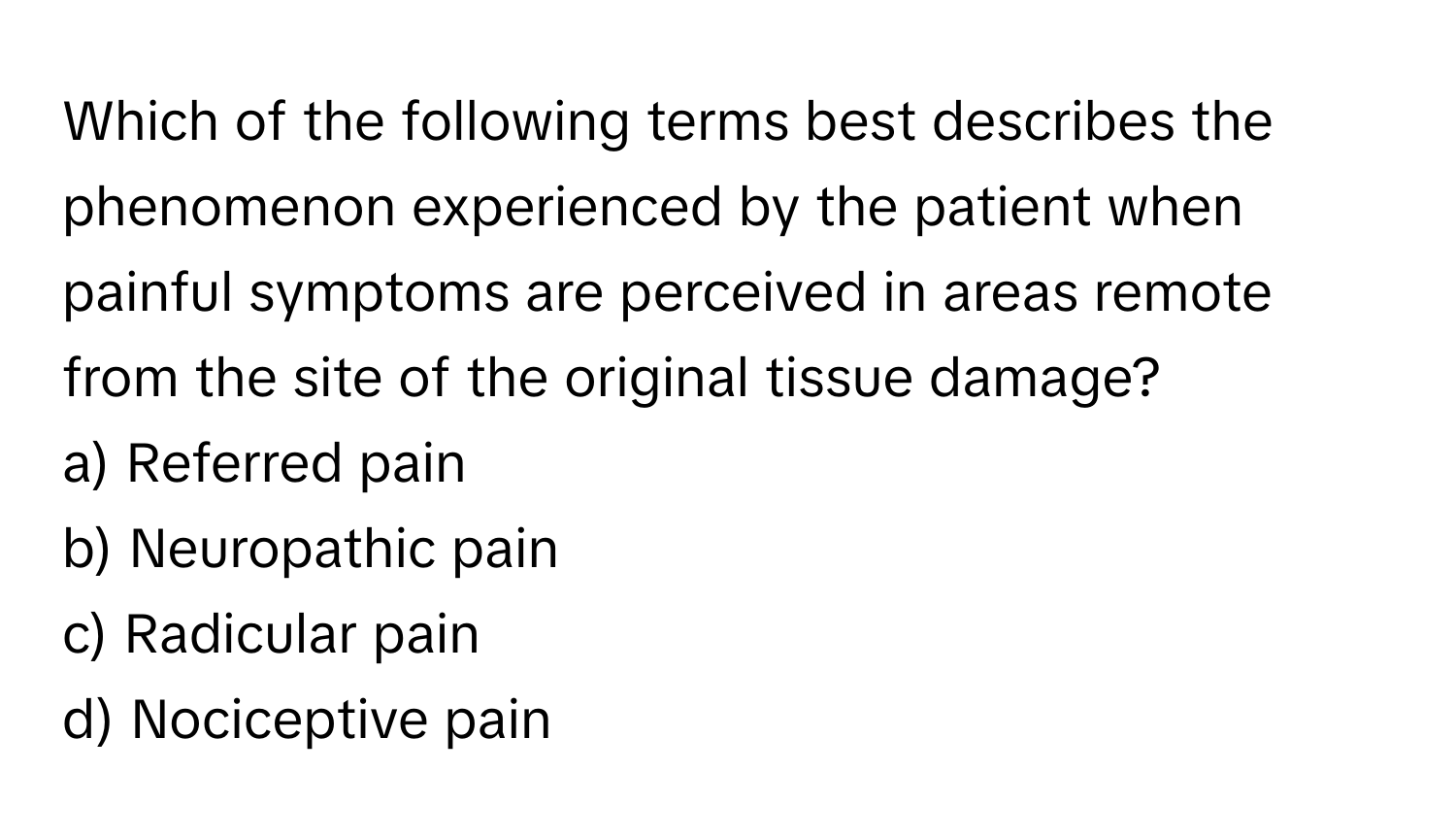 Which of the following terms best describes the phenomenon experienced by the patient when painful symptoms are perceived in areas remote from the site of the original tissue damage?

a) Referred pain 
b) Neuropathic pain 
c) Radicular pain 
d) Nociceptive pain