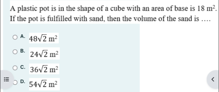 A plastic pot is in the shape of a cube with an area of base is 18m^2. 
If the pot is fulfilled with sand, then the volume of the sand is …
A. 48sqrt(2)m^2
B. 24sqrt(2)m^2
C. 36sqrt(2)m^2
:≡ D. 54sqrt(2)m^2