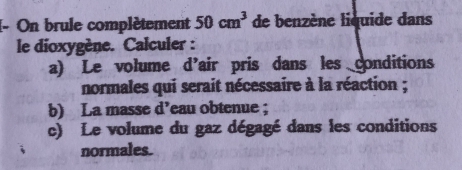 (- On brule complètement 50cm^3 de benzène liquide dans 
le dioxygène. Calculer : 
a) Le volume d'air pris dans les conditions 
normales qui serait nécessaire à la réaction ; 
b) La masse d’eau obtenue ; 
c) Le volume du gaz dégagé dans les conditions 
normales.