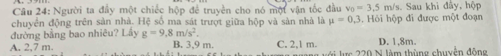 Người ta đầy một chiếc hộp đề truyền cho nó một vận tốc đầu v_0=3,5m/s. Sau khi đầy, hộp
chuyền động trên sản nhà. Hệ số ma sát trượt giữa hộp và sàn nhà là mu =0,3. Hỏi hộp đi được một đoạn
đường bằng bao nhiêu? Lấy g=9,8m/s^2.
A. 2,7 m. B. 3,9 m. C. 2,1 m. D. 1,8m.
với lực 220 N làm thùng chuyền đông